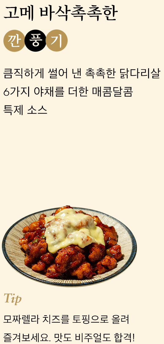 고메 바삭촉촉한 깐풍기 큼직하게 썰어 낸 촉촉한 닭다리살 6가지 야채를 더한 매콤달콤 특제 소스 tip 모짜렐라 치즈를 토핑으로 올려 즐겨보세요. 맛도 비주얼도 합격!
