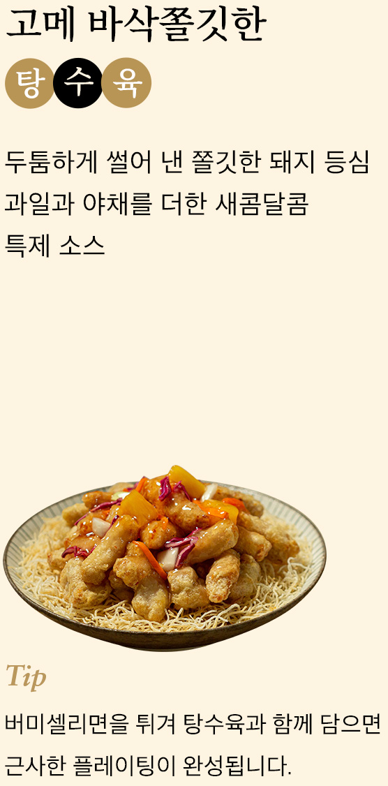 고메 바삭쫄깃한 탕수육 두툼하게 썰어 낸 쫄깃한 돼지 등심 과일과 야채를 더한 새콤달콤 특제 소스 tip 버미셀리면을 튀겨 탕수육과 함께 담으면 근사한 플레이팅이 완성됩니다.
