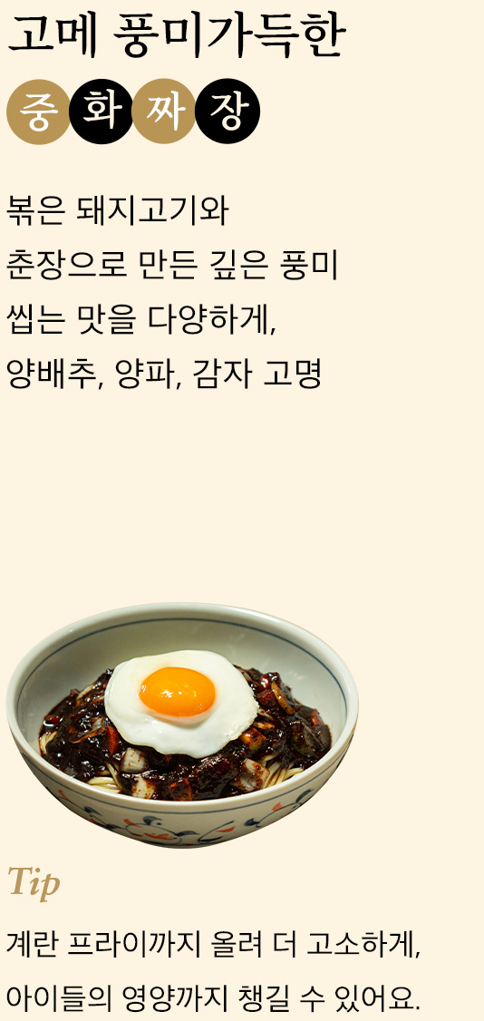 고메 풍미가득한 중화 짜장 볶은 돼지고기와 춘장으로 만든 깊은 풍미 씹는 맛을 다양하게,양배추, 양파, 감자 고명 tip 계란 프라이까지 올려 더 고소하게,아이들의 영양까지 챙길 수 있어요.