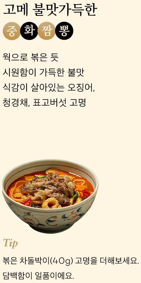 고메 불맛가득한 중화짬뽕 웍으로 볶은 듯 시원함이 가득한 불맛 식감이 살아있는 오징어,청경채, 표고버섯 고명 tip 볶은 차돌박이(40g) 고명을 더해보세요.담백함이 일품이에요.